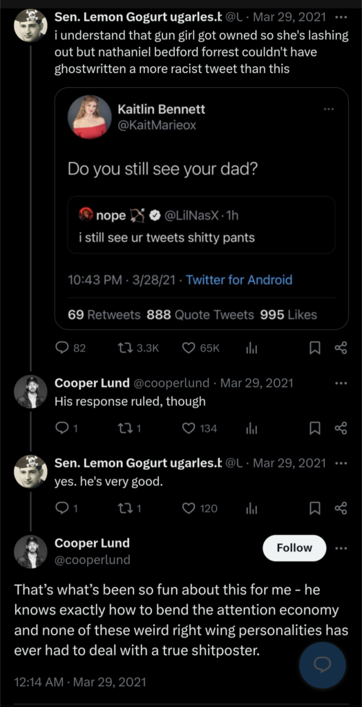 


Sen. Lemon Gogurt ugarles.bsky.social
@Ugarles

·
Mar 29, 2021
i understand that gun girl got owned so she's lashing out but nathaniel bedford forrest couldn't have ghostwritten a more racist tweet than this

Cooper Lund
@cooperlund
·
Mar 29, 2021
His response ruled, though
Sen. Lemon Gogurt ugarles.bsky.social
@Ugarles
·
Mar 29, 2021
yes. he's very good.
Cooper Lund
@cooperlund
That’s what’s been so fun about this for me - he knows exactly how to bend the attention economy and none of these weird right wing personalities has ever had to deal with a true shitposter.
12:14 AM · Mar 29, 2021

