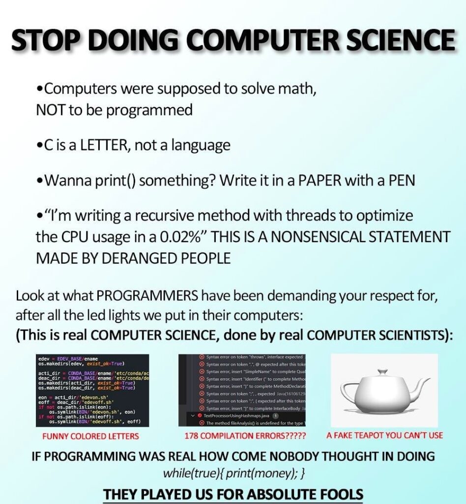 Meme that says

STOP DOING COMPUTER SCIENCE
•Computers were supposed to solve math, NOT to be programmed
•C is a LETTER, not a language
•Wanna print() something? Write it in a PAPER with a PEN
• "I'm writing a recursive method with threads to optimize the CPU usage in a 0.02%" THIS IS A NONSENSICAL STATEMENT MADE BY DERANGED PEOPLE
Look at what PROGRAMMERS have been demanding your respect for, after all the led lights we put in their computers: (This is real COMPUTER SCIENCE, done by real COMPUTER SCIENTISTS):
eder EDEV BASE/
os.nakedirsledev, exist ok True
actifiCoNDA BASE/ename/etc/conda/ac
deac dir CONDA BASE ename/etc/conda/de os.nakedirslactidir, existe-True)
os.makedirsideac dir, existak Truel
eon acti dir/"edevon.sh"
coff deac diredevoff.sh If os.path.inkleon):
es.syw Link CN edevon, sh, con) as.symLinkedevoff.sh", coff)
FUNNY COLORED LETTERS
expedited
Syntax eror,r into complete Mitho
Syntax er netto compleethod Decla
Syntax er on token expectedl16106129
Syntax er ontokon
expected for this token Syntax error eetto competentelacody

The method is undefined for the type
178 COMPILATION ERRORS?????
A FAKE TEAPOT YOU CAN'T USE

IF PROGRAMMING WAS REAL HOW COME NOBODY THOUGHT IN DOING while(true) { print(money); }
THEY PLAYED US FOR ABSOLUTE FOOLS