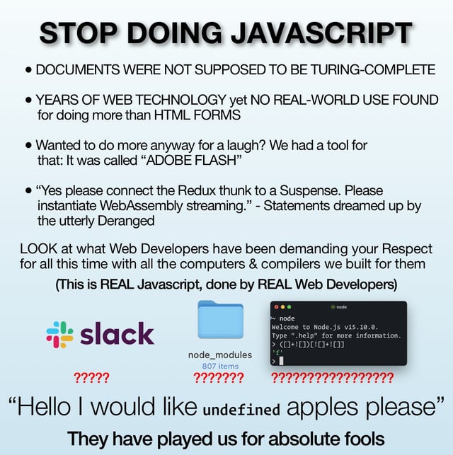 Meme that says:

STOP DOING JAVASCRIPT
• DOCUMENTS WERE NOT SUPPOSED TO BE TURING-COMPLETE
• YEARS OF WEB TECHNOLOGY yet NO REAL-WORLD USE FOUND for doing more than HTML FORMS
• Wanted to do more anyway for a laugh? We had a tool for that: It was called "ADOBE FLASH"
• "Yes please connect the Redux thunk to a Suspense. Please instantiate WebAssembly streaming." - Statements dreamed up by the utterly Deranged
LOOK at what Web Developers have been demanding your Respect for all this time with all the computers & compilers we built for them (This is REAL Javascript, done by REAL Web Developers)
slack
node_modules
807 items
node
Welcome to Node.js v15.10.0. Type "help" for more
information.
"Hello I would like undefined apples please"
They have played us for absolute fools